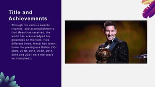 Title and
Achievements
• Through the various awards,
trophies, and accomplishments
that Messi has received, the
world has acknowledged his
greatness on the field. Five
different times, Messi has taken
home the prestigious Ballon d’Or.
2009, 2010, 2011, 2012, 2015,
2019 and 2021 were the years
he triumphed.).
 
