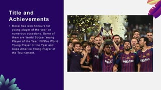 Title and
Achievements
• Messi has won honours for
young player of the year on
numerous occasions. Some of
them are World Soccer Young
Player of the Year, FIFPro World
Young Player of the Year and
Copa America Young Player of
the Tournament.
 