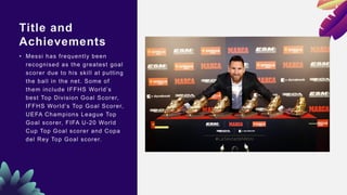 Title and
Achievements
• Messi has frequently been
recognised as the greatest goal
scorer due to his skill at putting
the ball in the net. Some of
them include IFFHS World’s
best Top Division Goal Scorer,
IFFHS World’s Top Goal Scorer,
UEFA Champions League Top
Goal scorer, FIFA U-20 World
Cup Top Goal scorer and Copa
del Rey Top Goal scorer.
 