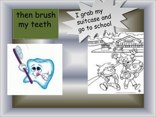 I grab my suitcase and go to school then brush my teeth