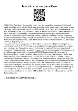 Disney Strategic Assessment Essay
OVERVIEW Walt Disney Company for eighty years has captured the attentions of millions of
people around the world, offering family entertainment at theme parks, resorts, recreations, movies,
TV shows, radio programming, and memorabilia (David, 2009). Today, Walt Disney possesses four
main business segments: Disney Consumer products, Studio Entertainment, Parks and Resorts, and
Media Networks. Each of Disney s business units increased profits apart from its interactive
division, which was recently restructured (Garrahan, 2011). By combining Disney s long history
with the commitment to quality, Disney Consumer Products has had a large and steady presence in
the toy marketplace (Anonymous, 2010). Studio entertainment has been somewhat of... Show more
content on Helpwriting.net ...
Frequent transitions in management can effect a firm tremendously. The $1.8 Billion park have
only 16 attractions.0.0610.06Competing amusement parks has upgraded their attractions to attract
more consumers and Disney is has recently strategizing this approach to a more concentrated
perspective. This can ultimately lower their revenues until the plan is complete. Continuous need of
new ideas to gain the attention of customers0.0710.07Disney continuously has to adapt to
demographix changes in order to deliver products and services that match consumer preferences
across countries, this is major in regards to the internet, which is a threat for Disney. Limited
audience0.0420.08Disney has major competition from the media industry, competition is high for
viewers with other television networks. This competition is also with satellite providers and several
media networks to maintain a target audience. Total1.002.70An External Factor Evaluation (EFE)
Matrix allows strategists to summarize and evaluate various factors that include technological and
competitive information (David, 2009). An EFE weighted score of 2.56 determines that Disney is
performing rather well, however, there is still need for improvements in regards to their ratings.
The most important factor in this matrix is More Hit Disney Films, this is key due to the fact that
the media business
... Get more on HelpWriting.net ...
 