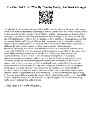 The Glorified Act Of War By Timothy Findley And Kurt Vonnegut
The glorified act of war is often staged in historical literature by idolizing the soldiers who partake
in the event. Soldiers are made to seem intrepid, ruthless and muscular, each with a ceaseless desire
to fight valiantly for their countries. Timothy Findley and Kurt Vonnegut discard this typical hero
archetype in their anti war novels by portraying the soldiers who fight in the war as the men they
are, not as the templates of heroes they are expected to fit, in furtherance of strengthening their anti
war stances. Findley and Vonnegut illustrate their protagonists as a tragic heroand an anti hero,
respectively, in order to juxtapose the atrocities of war with the flawed humanness of man and to
challenge the stereotypical image of a... Show more content on Helpwriting.net ...
Guided by his undying love for his sister, Robert s call to action is intrinsically motivated by an
ironic catalyst that leads to his own eventual death; the desire to preserve life. At the climax of the
novel, Robert s courage tempers out his Achilles heel of introverted moral justness. His
ascendance to the position of officer is only natural considering that his resilience and
persistence strengthen significantly as he begins to imitate the hero archetype upheld by most
war novels, though his concealed struggles with morality and obedience as exposed by his
actions confirm him to be a tragic hero. Even with his elevated position, Robert demonstrates
many instances of nurturing as he develops into a strong man weathered by the war, as opposed
to the typical hardening experienced by most men on the front lines. The telltale quality of
morality demonstrated only by a tragic hero is a tragic flaw in itself, as it forces acts that would
otherwise be self indulgent to take on an air of humility. The man with the broken legs was lying
by the water s edge. He was already the colour of death. ... Put that [gas mask] over his face. (124)
Robert s dangerous, selfless acts for those who are arguably hopeless are not only consistently
futile, but they endanger him and jeopardize
... Get more on HelpWriting.net ...
 