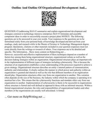 Outline And Outline Of Organizational Development And...
QUESTION #2:(addressing SLO #2 summarize and explain organizational development and
strategies common to technology intensive enterprises SLO #3 formulate and assemble
component ideas in order to successfully execute a project plan) NOTICE: The following
questions are to be answered in your own words. Your responses to the questions are to be
formulated solely from your personal body of knowledge developed and derived from your
readings, study and research while in the Master of Science in Technology Management degree
program. Quotations, citations or other materials included in your question responses must not
come directly from the writings or research of others. Your responses are to be detailed and
specific. The Information... Show more content on Helpwriting.net ...
However, successful and effective implementation of these techniques depend on a number of
factors key among them being organizational structure, organizational culture as well as the
decision making strategies within an organization. Organizational structure plays an important role
in the implementation of different types of strategies including cybersecurity. This is because the
structure of an organization establishes a clear understanding of the processes required to achieve a
given strategy. Organizational structure describes an entity s internal pattern of communication,
authority and relationships. It clearly outlines the manner in which power and authority within an
organization is granted and shared as well as the role that different members of an organization
should play. Organization structures often vary from one organization to another. This variation
often depends on the size of the business, the industry within which the company is operating in to
mention but a few. This means that the cybersecurity functions and mandate often vary from one
organization to another. Implementation of cybersecurity is likely to be successful in organizations
whose structure is formal and well defined as opposed to those with an informal structure. Within a
formal organizational structure, the roles and responsibilities of organizational leaders and other
members of the organizations are usually well articulated. A formal
... Get more on HelpWriting.net ...
 
