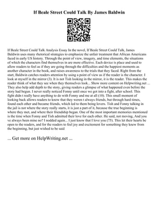 If Beale Street Could Talk By James Baldwin
If Beale Street Could Talk Analysis Essay In the novel, If Beale Street Could Talk, James
Baldwin uses many rhetorical strategies to emphasize the unfair treatment that African Americans
faced in early US history. Through the point of view, imagery, and time elements, the situations
of which the characters find themselves in are more effective. Each device is place and used to
allow readers to feel as if they are going through the difficulties and the happiest moments as
another character in the book, and raises awareness to the trials that they faced. Right from the
start, Baldwin catches readers attention by using a point of view as if the reader is the character. I
look at myself in the mirror (3). It is not Tish looking in the mirror, it is the reader. This makes the
reader think of what they see when they themselves look... Show more content on Helpwriting.net ...
They also help add depth to the story, giving readers a glimpse of what happened even before the
story had begun. I never really noticed Fonny until once we got into a fight, after school. This
fight didn t really have anything to do with Fonny and me at all (10). This small moment of
looking back allows readers to know that they weren t always friends, but through hard times,
found each other and became friends, which led to them being lovers. Tish and Fonny talking in
the jail is not where the story really starts, it is just a part of it, because the true beginning is
where they met, and where their friendship began. One of the most important memories mentioned
is the time when Fonny and Tish admitted their love for each other. He said, not moving, And you
ve always been mine no? I nodded again... I just know that I love you (75). This let their hearts be
open to the readers, and for the readers to feel joy and excitement for something they knew from
the beginning, but just wished to be said
... Get more on HelpWriting.net ...
 