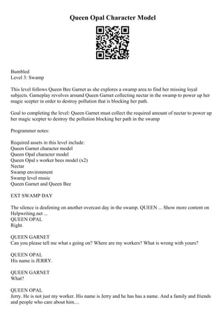 Queen Opal Character Model
Bumbled
Level 3: Swamp
This level follows Queen Bee Garnet as she explores a swamp area to find her missing loyal
subjects. Gameplay revolves around Queen Garnet collecting nectar in the swamp to power up her
magic scepter in order to destroy pollution that is blocking her path.
Goal to completing the level: Queen Garnet must collect the required amount of nectar to power up
her magic scepter to destroy the pollution blocking her path in the swamp
Programmer notes:
Required assets in this level include:
Queen Garnet character model
Queen Opal character model
Queen Opal s worker bees model (x2)
Nectar
Swamp environment
Swamp level music
Queen Garnet and Queen Bee
EXT SWAMP DAY
The silence is deafening on another overcast day in the swamp. QUEEN ... Show more content on
Helpwriting.net ...
QUEEN OPAL
Right.
QUEEN GARNET
Can you please tell me what s going on? Where are my workers? What is wrong with yours?
QUEEN OPAL
His name is JERRY.
QUEEN GARNET
What?
QUEEN OPAL
Jerry. He is not just my worker. His name is Jerry and he has has a name. And a family and friends
and people who care about him....
 