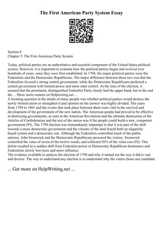The First American Party System Essay
Section 8
Chapter 5: The First American Party System
Today, political parties are an authoritative and essential component of the United States political
system. However, it is important to examine how the political parties began and evolved over
hundreds of years, since they were first established. In 1794, the major political parties were the
Federalists and the Democratic Republicans. The major difference between these two was that the
Federalists favored a strong central government, while the Democratic Republicans preferred a
central government with limited power and more state control. At the time of the election, it
seemed that the prominent, distinguished Federalist Party clearly had the upper hand, but in the end
the ... Show more content on Helpwriting.net ...
A looming question in the minds of many people was whether political parties would destroy the
newly formed union or strengthen it and opinion on the answer was highly divided. The years
from 1789 to 1801 and the events that took place between them were vital in the survival and
development of the government of the new nation. The American people had proved to be effective
in destroying governments, as seen in the American Revolution and the ultimate destruction of the
Articles of Confederation and the test of the nation was if the people could build a new, competent
government (93). The 1794 election was tremendously important in that it was part of the shift
towards a more democratic government and the citizens of the land feared both an oligarchic
based system and a democratic one. Although the Federalists controlled much of the public
opinion, John Swanwick and the Democratic Republicans procured the victory. Swanwick
controlled the votes of seven of the twelve wards, and collected 56% of the votes cast (93). This
defeat resulted in a sudden shift from Federalist power to Democratic Republican dominance and
Federalism slowly lost more and more influence.
The evidence available to analyze the election of 1794 and why it turned out the way it did is vast
and diverse. The way to understand any election is to understand why the voters chose one candidate
... Get more on HelpWriting.net ...
 