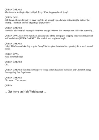 QUEEN GARNET
My sincerest apologies Queen Opal. Jerry. What happened with Jerry?
QUEEN OPAL
Still haven t figured it out yet have you? It s all around you...did you not notice the state of the
swamp. The sheer amount of garbage everywhere?
QUEEN GARNET
Honestly, I haven t left my royal chambers enough to know that swamps aren t like that normally...
QUEEN OPAL rises from her chair, picks up one of the newspaper clipping strewn on the ground
and hands it to QUEEN GARNET. She reads it and begins to laugh.
QUEEN GARNET
Haha! This Marmaduke dog is quite funny! Such a giant beast couldn t possibly fit in such a small
home.
QUEEN OPAL
Read the other side!
QUEEN GARNET
Oh...
QUEEN GARNET flips the clipping over to see a stark headline: Pollution and Climate Change
Endangering Bee Population.
QUEEN GARNET
Oh...dear... This means...
QUEEN
... Get more on HelpWriting.net ...
 