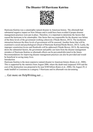 The Disaster Of Hurricane Katrina
Hurricane Katrina was a catastrophic natural disaster in American history. The aftermath had
substantial negative impact on New Orleans and it could have been avoided if proper disaster
management practices were put in place. Therefore, it is important to determine the factors that
caused the hurricane to be catastrophic. One factor that was responsible for the disaster was failure
of the three levels of the government working cohesively (Thiede Brown, 2013). The incoherent
interaction between the three levels of government will be assessed. Another factor that will be
examined is social and psychological refusal of Hurricane Katrina(Thiede Brown, 2013). Lastly, the
improper constriction levees and floodwalls will be addressed (Thiede Brown, 2013). By narrowing
down the substantial factors, the government and public can learn from the disaster management
mistakes of Hurricane Katrina so aftermath effects can be prevented/alleviated in the future.
Recommendations for improving disaster management practices can also be provided and would
be beneficial in saving many lives.
Introduction
Hurricane Katrina is the most expensive natural disaster in American history (Kates et al., 2006).
This is supported by the statistics from August 2006, where the death total surpassed 1836 and the
cost of the destruction was projected to be near $108 billion (Kates et al., 2006). On August 29, it
made landfall in Louisiana as a category 3 Hurricane and its aftermath was devastating
... Get more on HelpWriting.net ...
 
