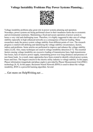 Voltage Instability Problems Play Power Systems Planning...
Voltage instability problems play great role in power systems planning and operation.
Nowadays, power systems are being performed closer to their steadiness limits due to economic
and environmental constrains. Maintaining a fixed and secure operation of power system is
hence a very vital and challenging issue. Therefore, it is highly suggested to take care of voltage
stability especially in high enhanced networks as a consequence of heavier loading. Many
researchers study the power system voltage stability from different points of view. The research
progress is started with defining and identifying the voltage stability circumstances, factors,
indices and problems. Some articles are performed to improve and enhance the voltage stability
index [1] [4]. Also, many techniques are used in voltage instability detection [5 7]. The essential
factors causing voltage instability are excessive loading of transmission lines, high transmission
line losses, lack of reactive power supply, transmitting power over long distances and presence of
non linear loads. As a result, many approaches have been created to identify critical power system,
buses and lines. The largest concern to the electric utility industry is voltage stability. In this paper,
Phasor information (magnitude and phase angle) is provided by Phasor Measurement Unit (PMU)
technology [8, 9]. In this paper, Recurrent Neural Network (RNN) is used to detect the voltage
instability, RNN is a powerful learning algorithm. Several
... Get more on HelpWriting.net ...
 
