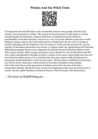 Witches And The Witch Trials
In Europe from the late fifteenth to early seventeenth centuries many people, both men and
women, were persecuted as witches. The reasons for the persecution of individuals as witches
included gender discrimination, religious fanaticism, an explanation for the otherwise
unexplainable events that took place, and even as a way for secular officials to gain more wealth.
Misogyny being a cause to the witch trials may have resulted from the new roles of women in
society conflicting with the traditional views of women as sinful, and also accounts for why the
majority of individuals persecuted were women. A religious spark was ignited during the Protestant
Reformationas people became more religiously devoted and wanted to eliminate threats to their
faith, such as witches. Many strange occurrences such as disease or even non harmful events that
were simply unexplainable led people to believe witches as the causes. Some people may have not
even believed another person to be a witch but may have just wanted wealth and that person s
possessions and declared them a witch for that reason. All these factors contributed to the period
now known as the witch craze, which resulted in the torture and death of many people.
One of the main factors in the persecution of witches comes from the men of the time s
misogynistic attitudes. During this time, women were beginning to take more prominent roles in
society, like the notable humanist Christine de Pizan or The First Lady of the Renaissance,
... Get more on HelpWriting.net ...
 