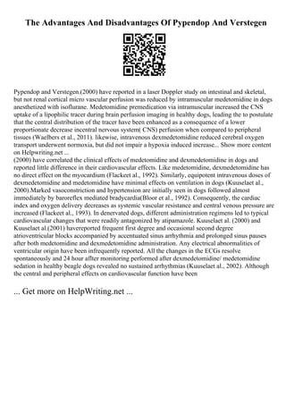 The Advantages And Disadvantages Of Pypendop And Verstegen
Pypendop and Verstegen.(2000) have reported in a laser Doppler study on intestinal and skeletal,
but not renal cortical micro vascular perfusion was reduced by intramuscular medetomidine in dogs
anesthetized with isoflurane. Medetomidine premedication via intramuscular increased the CNS
uptake of a lipophilic tracer during brain perfusion imaging in healthy dogs, leading the to postulate
that the central distribution of the tracer have been enhanced as a consequence of a lower
proportionate decrease incentral nervous system( CNS) perfusion when compared to peripheral
tissues (Waelbers et al., 2011). likewise, intravenous dexmedetomidine reduced cerebral oxygen
transport underwent normoxia, but did not impair a hypoxia induced increase... Show more content
on Helpwriting.net ...
(2000) have correlated the clinical effects of medetomidine and dexmedetomidine in dogs and
reported little difference in their cardiovascular effects. Like medetomidine, dexmedetomidine has
no direct effect on the myocardium (Flackeet al., 1992). Similarly, equipotent intravenous doses of
dexmedetomidine and medetomidine have minimal effects on ventilation in dogs (Kuuselaet al.,
2000).Marked vasoconstriction and hypertension are initially seen in dogs followed almost
immediately by baroreflex mediated bradycardia(Bloor et al., 1992). Consequently, the cardiac
index and oxygen delivery decreases as systemic vascular resistance and central venous pressure are
increased (Flackeet al., 1993). In denervated dogs, different administration regimens led to typical
cardiovascular changes that were readily antagonized by atipamazole. Kuuselaet al. (2000) and
Kuuselaet al.(2001) havereported frequent first degree and occasional second degree
atrioventricular blocks accompanied by accentuated sinus arrhythmia and prolonged sinus pauses
after both medetomidine and dexmedetomidine administration. Any electrical abnormalities of
ventricular origin have been infrequently reported. All the changes in the ECGs resolve
spontaneously and 24 hour aflter monitoring performed after dexmedetomidine/ medetomidine
sedation in healthy beagle dogs revealed no sustained arrhythmias (Kuuselaet al., 2002). Although
the central and peripheral effects on cardiovascular function have been
... Get more on HelpWriting.net ...
 