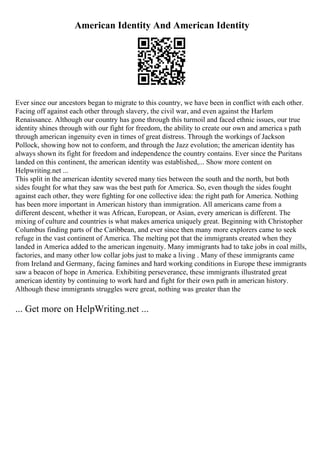 American Identity And American Identity
Ever since our ancestors began to migrate to this country, we have been in conflict with each other.
Facing off against each other through slavery, the civil war, and even against the Harlem
Renaissance. Although our country has gone through this turmoil and faced ethnic issues, our true
identity shines through with our fight for freedom, the ability to create our own and america s path
through american ingenuity even in times of great distress. Through the workings of Jackson
Pollock, showing how not to conform, and through the Jazz evolution; the american identity has
always shown its fight for freedom and independence the country contains. Ever since the Puritans
landed on this continent, the american identity was established,... Show more content on
Helpwriting.net ...
This split in the american identity severed many ties between the south and the north, but both
sides fought for what they saw was the best path for America. So, even though the sides fought
against each other, they were fighting for one collective idea: the right path for America. Nothing
has been more important in American history than immigration. All americans came from a
different descent, whether it was African, European, or Asian, every american is different. The
mixing of culture and countries is what makes america uniquely great. Beginning with Christopher
Columbus finding parts of the Caribbean, and ever since then many more explorers came to seek
refuge in the vast continent of America. The melting pot that the immigrants created when they
landed in America added to the american ingenuity. Many immigrants had to take jobs in coal mills,
factories, and many other low collar jobs just to make a living . Many of these immigrants came
from Ireland and Germany, facing famines and hard working conditions in Europe these immigrants
saw a beacon of hope in America. Exhibiting perseverance, these immigrants illustrated great
american identity by continuing to work hard and fight for their own path in american history.
Although these immigrants struggles were great, nothing was greater than the
... Get more on HelpWriting.net ...
 