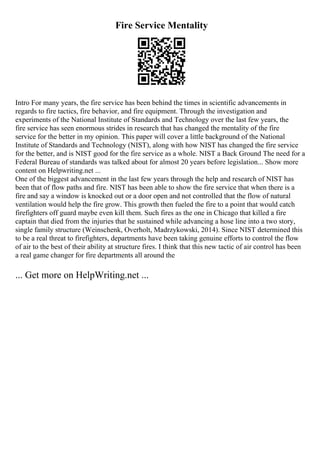 Fire Service Mentality
Intro For many years, the fire service has been behind the times in scientific advancements in
regards to fire tactics, fire behavior, and fire equipment. Through the investigation and
experiments of the National Institute of Standards and Technology over the last few years, the
fire service has seen enormous strides in research that has changed the mentality of the fire
service for the better in my opinion. This paper will cover a little background of the National
Institute of Standards and Technology (NIST), along with how NIST has changed the fire service
for the better, and is NIST good for the fire service as a whole. NIST a Back Ground The need for a
Federal Bureau of standards was talked about for almost 20 years before legislation... Show more
content on Helpwriting.net ...
One of the biggest advancement in the last few years through the help and research of NIST has
been that of flow paths and fire. NIST has been able to show the fire service that when there is a
fire and say a window is knocked out or a door open and not controlled that the flow of natural
ventilation would help the fire grow. This growth then fueled the fire to a point that would catch
firefighters off guard maybe even kill them. Such fires as the one in Chicago that killed a fire
captain that died from the injuries that he sustained while advancing a hose line into a two story,
single family structure (Weinschenk, Overholt, Madrzykowski, 2014). Since NIST determined this
to be a real threat to firefighters, departments have been taking genuine efforts to control the flow
of air to the best of their ability at structure fires. I think that this new tactic of air control has been
a real game changer for fire departments all around the
... Get more on HelpWriting.net ...
 