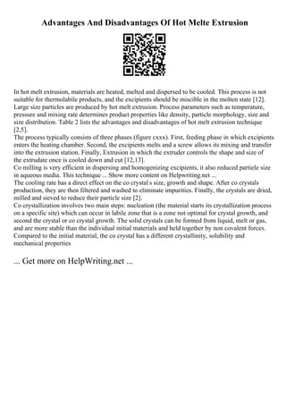 Advantages And Disadvantages Of Hot Melte Extrusion
In hot melt extrusion, materials are heated, melted and dispersed to be cooled. This process is not
suitable for thermolabile products, and the excipients should be miscible in the molten state [12].
Large size particles are produced by hot melt extrusion. Process parameters such as temperature,
pressure and mixing rate determines product properties like density, particle morphology, size and
size distribution. Table 2 lists the advantages and disadvantages of hot melt extrusion technique
[2,5].
The process typically consists of three phases (figure cxxx). First, feeding phase in which excipients
enters the heating chamber. Second, the excipients melts and a screw allows its mixing and transfer
into the extrusion station. Finally, Extrusion in which the extruder controls the shape and size of
the extrudate once is cooled down and cut [12,13].
Co milling is very efficient in dispersing and homogenizing excipients, it also reduced partiele size
in aqueous media. This technique ... Show more content on Helpwriting.net ...
The cooling rate has a direct effect on the co crystal s size, growth and shape. After co crystals
production, they are then filtered and washed to eliminate impurities. Finally, the crystals are dried,
milled and sieved to reduce their particle size [2].
Co crystallization involves two main steps: nucleation (the material starts its crystallization process
on a specific site) which can occur in labile zone that is a zone not optimal for crystal growth, and
second the crystal or co crystal growth. The solid crystals can be formed from liquid, melt or gas,
and are more stable than the individual initial materials and held together by non covalent forces.
Compared to the initial material, the co crystal has a different crystallinity, solubility and
mechanical properties
... Get more on HelpWriting.net ...
 