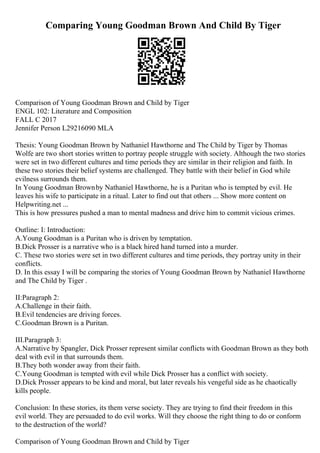 Comparing Young Goodman Brown And Child By Tiger
Comparison of Young Goodman Brown and Child by Tiger
ENGL 102: Literature and Composition
FALL C 2017
Jennifer Person L29216090 MLA
Thesis: Young Goodman Brown by Nathaniel Hawthorne and The Child by Tiger by Thomas
Wolfe are two short stories written to portray people struggle with society. Although the two stories
were set in two different cultures and time periods they are similar in their religion and faith. In
these two stories their belief systems are challenged. They battle with their belief in God while
evilness surrounds them.
In Young Goodman Brownby Nathaniel Hawthorne, he is a Puritan who is tempted by evil. He
leaves his wife to participate in a ritual. Later to find out that others ... Show more content on
Helpwriting.net ...
This is how pressures pushed a man to mental madness and drive him to commit vicious crimes.
Outline: I: Introduction:
A.Young Goodman is a Puritan who is driven by temptation.
B.Dick Prosser is a narrative who is a black hired hand turned into a murder.
C. These two stories were set in two different cultures and time periods, they portray unity in their
conflicts.
D. In this essay I will be comparing the stories of Young Goodman Brown by Nathaniel Hawthorne
and The Child by Tiger .
II:Paragraph 2:
A.Challenge in their faith.
B.Evil tendencies are driving forces.
C.Goodman Brown is a Puritan.
III.Paragraph 3:
A.Narrative by Spangler, Dick Prosser represent similar conflicts with Goodman Brown as they both
deal with evil in that surrounds them.
B.They both wonder away from their faith.
C.Young Goodman is tempted with evil while Dick Prosser has a conflict with society.
D.Dick Prosser appears to be kind and moral, but later reveals his vengeful side as he chaotically
kills people.
Conclusion: In these stories, its them verse society. They are trying to find their freedom in this
evil world. They are persuaded to do evil works. Will they choose the right thing to do or conform
to the destruction of the world?
Comparison of Young Goodman Brown and Child by Tiger
 