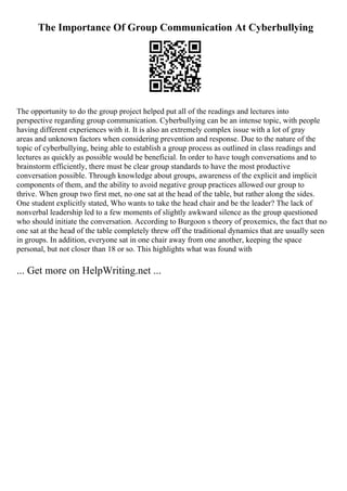 The Importance Of Group Communication At Cyberbullying
The opportunity to do the group project helped put all of the readings and lectures into
perspective regarding group communication. Cyberbullying can be an intense topic, with people
having different experiences with it. It is also an extremely complex issue with a lot of gray
areas and unknown factors when considering prevention and response. Due to the nature of the
topic of cyberbullying, being able to establish a group process as outlined in class readings and
lectures as quickly as possible would be beneficial. In order to have tough conversations and to
brainstorm efficiently, there must be clear group standards to have the most productive
conversation possible. Through knowledge about groups, awareness of the explicit and implicit
components of them, and the ability to avoid negative group practices allowed our group to
thrive. When group two first met, no one sat at the head of the table, but rather along the sides.
One student explicitly stated, Who wants to take the head chair and be the leader? The lack of
nonverbal leadership led to a few moments of slightly awkward silence as the group questioned
who should initiate the conversation. According to Burgoon s theory of proxemics, the fact that no
one sat at the head of the table completely threw off the traditional dynamics that are usually seen
in groups. In addition, everyone sat in one chair away from one another, keeping the space
personal, but not closer than 18 or so. This highlights what was found with
... Get more on HelpWriting.net ...
 