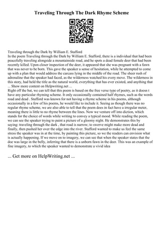 Traveling Through The Dark Rhyme Scheme
Traveling through the Dark by William E. Stafford
In the poem Traveling through the Dark by William E. Stafford, there is a individual that had been
peacefully traveling alongside a mountainside road, and he spots a dead female deer that had been
recently killed. Upon closer inspection of the deer, it appeared that she was pregnant with a fawn
that was never to be born. This gave the speaker a sense of hesitation, while he attempted to come
up with a plan that would address the carcass lying in the middle of the road. The sheer rush of
adrenaline that the speaker had faced, as the wilderness watched his every move. The wilderness in
this story, had held the title as the natural world, everything that has ever existed, and anything that
... Show more content on Helpwriting.net ...
Right off the bat, we can tell that this poem is based on the free verse type of poetry, as it doesn t
have any particular rhyming scheme. It only occasionally contained half rhymes, such as the words
road and dead . Stafford was known for not having a rhyme scheme in his poems, although
occasionally in a few of his poems, he would like to include it. Seeing as though there was no
regular rhyme scheme, we are also able to tell that the poem does in fact have a irregular meter,
meaning there is little to no rhyme between the lines. Now we venture off into diction, which
stands for the choice of words while writing to convey a typical mood. While reading the poem,
we can see the speaker trying to paint a picture of a gloomy night. He demonstrates this by
saying: traveling through the dark , that road is narrow; to swerve might make more dead and
finally, then pushed her over the edge into the river. Stafford wanted to make us feel the same
stress the speaker was in at the time, by painting this picture, so we the readers can envision what
is actually happening. If we move on to imagery, we can see that when the speaker states that the
doe was large in the belly, inferring that there is a unborn fawn in the deer. This was an example of
fine imagery, to which the speaker wanted to demonstrate a vivid idea
... Get more on HelpWriting.net ...
 