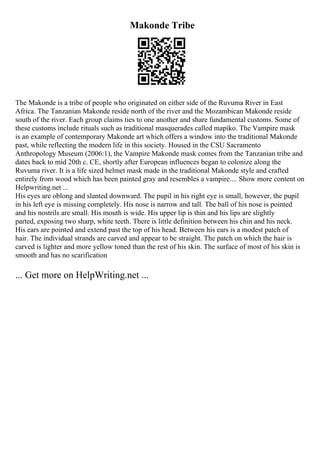 Makonde Tribe
The Makonde is a tribe of people who originated on either side of the Ruvuma River in East
Africa. The Tanzanian Makonde reside north of the river and the Mozambican Makonde reside
south of the river. Each group claims ties to one another and share fundamental customs. Some of
these customs include rituals such as traditional masquerades called mapiko. The Vampire mask
is an example of contemporary Makonde art which offers a window into the traditional Makonde
past, while reflecting the modern life in this society. Housed in the CSU Sacramento
Anthropology Museum (2006:1), the Vampire Makonde mask comes from the Tanzanian tribe and
dates back to mid 20th c. CE, shortly after European influences began to colonize along the
Ruvuma river. It is a life sized helmet mask made in the traditional Makonde style and crafted
entirely from wood which has been painted gray and resembles a vampire.... Show more content on
Helpwriting.net ...
His eyes are oblong and slanted downward. The pupil in his right eye is small, however, the pupil
in his left eye is missing completely. His nose is narrow and tall. The ball of his nose is pointed
and his nostrils are small. His mouth is wide. His upper lip is thin and his lips are slightly
parted, exposing two sharp, white teeth. There is little definition between his chin and his neck.
His ears are pointed and extend past the top of his head. Between his ears is a modest patch of
hair. The individual strands are carved and appear to be straight. The patch on which the hair is
carved is lighter and more yellow toned than the rest of his skin. The surface of most of his skin is
smooth and has no scarification
... Get more on HelpWriting.net ...
 