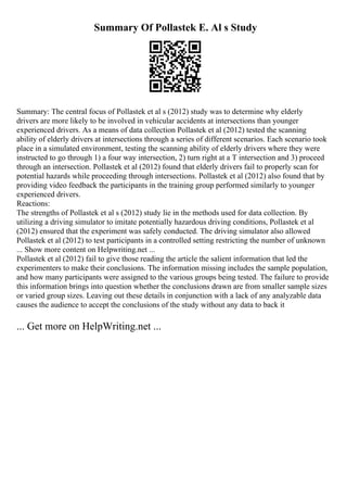 Summary Of Pollastek E. Al s Study
Summary: The central focus of Pollastek et al s (2012) study was to determine why elderly
drivers are more likely to be involved in vehicular accidents at intersections than younger
experienced drivers. As a means of data collection Pollastek et al (2012) tested the scanning
ability of elderly drivers at intersections through a series of different scenarios. Each scenario took
place in a simulated environment, testing the scanning ability of elderly drivers where they were
instructed to go through 1) a four way intersection, 2) turn right at a T intersection and 3) proceed
through an intersection. Pollastek et al (2012) found that elderly drivers fail to properly scan for
potential hazards while proceeding through intersections. Pollastek et al (2012) also found that by
providing video feedback the participants in the training group performed similarly to younger
experienced drivers.
Reactions:
The strengths of Pollastek et al s (2012) study lie in the methods used for data collection. By
utilizing a driving simulator to imitate potentially hazardous driving conditions, Pollastek et al
(2012) ensured that the experiment was safely conducted. The driving simulator also allowed
Pollastek et al (2012) to test participants in a controlled setting restricting the number of unknown
... Show more content on Helpwriting.net ...
Pollastek et al (2012) fail to give those reading the article the salient information that led the
experimenters to make their conclusions. The information missing includes the sample population,
and how many participants were assigned to the various groups being tested. The failure to provide
this information brings into question whether the conclusions drawn are from smaller sample sizes
or varied group sizes. Leaving out these details in conjunction with a lack of any analyzable data
causes the audience to accept the conclusions of the study without any data to back it
... Get more on HelpWriting.net ...
 