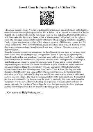 Sexual Abuse In Jaycee Dugard s A Stolen Life
). In Jaycee Dugard s novel, A Stolen Life, the author experiences rape, molestation and is kept in a
concealed room for the eighteen years of her life. A Stolen Life is a memoir about the life of Jaycee
Dugard, who is kidnapped when she was eleven years old by a pedophile, Phillip Garrido, and his
wife, Nancy Garrido. Jaycee was forced to live in a latent part of Phillips backyard for eighteen
years. She was raped an uncountable number of times by Philip and gave birth to two daughters.
Finally, Jaycee was found by a police officer who was skeptical of Phillips and Jaycees lies. The
United States in the 1990 s experienced rape, sexual assault and child abuse. In this time period,
there was countless number of homeless people and many children... Show more content on
Helpwriting.net ...
Dugard s book demonstrates the experiences she faced in captivity and show her personal story
about sexual abuse.Jaycee Dugard was kidnapped and forced in captivity for eighteen years.
Dugard was locked up in a soundproof concealed room and was often raped. As a result of her
alienation towards the outside world, Jaycee felt unloved, fearful and depressed. Even though a
forced rape causes a negative impact on a person s brain, Dugard kept a positive attitude to
surpass the negative situation. She forced herself to be hopeful of the future and to survive an
intolerable situation. Dugard s personal story provides an example of the child abuse that
existed in the 1990 s. The following quote from Twelve Years A Slave, Northup, the main
character, shared his story as a slave and how the experience powered the human spirit and
determination of hope. Solomon Northup was an African American slave who was kidnapped
and was sold into slavery. The slave is degraded, made to suffer punishments and disintegrated
physical and emotionally. By doing slavery the master is spiritually distressed and relieves his
frustrations over the slave. However, Northup never gave up, even during the worst days of
sorrow live under the cruelties of Edwin Epps, he never lost hope to gain freedom. Northup s
journey is inspiring because its is an inspiration for many people. This is an
... Get more on HelpWriting.net ...
 