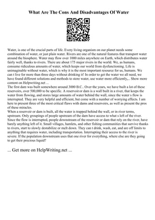 What Are The Cons And Disadvantages Of Water
Water, is one of the crucial parts of life. Every living organism on our planet needs some
combination of water, or just plain water. Rivers are one of the natural features that transport water
around the biosphere. Water may flow over 1000 miles anywhere on Earth, which distributes water
fairly well, thanks to rivers. There are about 175 major rivers in the world. We, as humans,
consume ridiculous amounts of water, which keeps our world from dysfunctioning. Life is
unimaginable without water, which is why it is the most important resource for us, humans. We
can t live for more than three days without drinking it! In order to get the water we all need, we
have found different solutions and methods to store water, use water more efficiently,... Show more
content on Helpwriting.net ...
The first dam was built somewhere around 3000 B.C.. Over the years, we have built a lot of these
reservoirs, over 500,000 to be specific. A reservoiror dam is a wall built in a river, that keeps the
water from flowing, and stores large amounts of water behind the wall, since the water s flow is
interrupted. They are very helpful and efficient, but come with a number of worrying effects. I am
here to present three of the most critical flaws with dams and reservoirs, as well as present the pros
of these miracles.
When a reservoir or dam is built, all the water is trapped behind the wall, or in river terms,
upstream. Only groupings of people upstream of the dam have access to what s left of the river.
Since the flow is interrupted, people downstream of the reservoir or dam that rely on the river, have
barely anything left of it. Small villages, hamlets, and other fishing communities that survive thanks
to rivers, start to slowly destabilize or melt down. They can t drink, wash, eat, and are off limits to
anything that requires water, including transportation. Interrupting their access to the river is
severe. If the population downstream uses that one river for everything, where else are they going
to get their precious liquid?
... Get more on HelpWriting.net ...
 