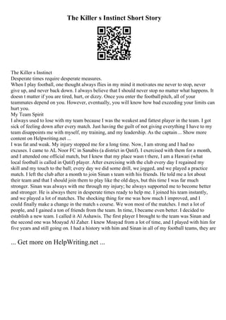 The Killer s Instinct Short Story
The Killer s Instinct
Desperate times require desperate measures.
When I play football, one thought always flies in my mind it motivates me never to stop, never
give up, and never back down. I always believe that I should never stop no matter what happens. It
doesn t matter if you are tired, hurt, or dizzy. Once you enter the football pitch, all of your
teammates depend on you. However, eventually, you will know how bad exceeding your limits can
hurt you.
My Team Spirit
I always used to lose with my team because I was the weakest and fattest player in the team. I got
sick of feeling down after every match. Just having the guilt of not giving everything I have to my
team disappoints me with myself, my training, and my leadership. As the captain ... Show more
content on Helpwriting.net ...
I was fat and weak. My injury stopped me for a long time. Now, I am strong and I had no
excuses. I came to AL Noor FC in Sanabis (a district in Qatif). I exercised with them for a month,
and I attended one official match, but I knew that my place wasn t there, I am a Hawari (what
local football is called in Qatif) player. After exercising with the club every day I regained my
skill and my touch to the ball; every day we did some drill, we jogged, and we played a practice
match. I left the club after a month to join Sinan s team with his friends. He told me a lot about
their team and that I should join them to play like the old days, but this time I was far much
stronger. Sinan was always with me through my injury; he always supported me to become better
and stronger. He is always there in desperate times ready to help me. I joined his team instantly,
and we played a lot of matches. The shocking thing for me was how much I improved, and I
could finally make a change in the match s course. We won most of the matches. I met a lot of
people, and I gained a ton of friends from the team. In time, I became even better. I decided to
establish a new team. I called it Al Ashawis. The first player I brought to the team was Sinan and
the second one was Moayad Al Zaher. I knew Moayad from a lot of time, and I played with him for
five years and still going on. I had a history with him and Sinan in all of my football teams, they are
... Get more on HelpWriting.net ...
 