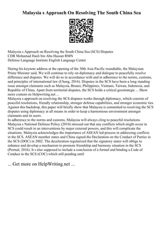 Malaysia s Approach On Resolving The South China Sea
Malaysia s Approach on Resolving the South China Sea (SCS) Disputes
CDR Mohamad Hasli bin Abu Hassan RMN
Defense Language Institute English Language Center
During his keynote address at the opening of the 30th Asia Pacific roundtable, the Malaysian
Prime Minister said, We will continue to rely on diplomacy and dialogue to peacefully resolve
difference and disputes. We will do so in accordance with and in adherence to the norms, customs,
and principles of international law (Cheng, 2016). Disputes in the SCS have been a long standing
issue amongst claimants such as Malaysia, Brunei, Philippines, Vietnam, Taiwan, Indonesia, and
Republic of China. Apart from territorial disputes, the SCS holds a critical geostrategic ... Show
more content on Helpwriting.net ...
Malaysia s approach on resolving the SCS disputes works through diplomacy, which consists of
peaceful resolutions, friendly relationship, stronger defense capabilities, and stronger economic ties.
Against this backdrop, this paper will briefly show that Malaysia is committed to resolving the SCS
disputes using diplomacy at all means in order to keep a harmonious environment amongst
claimants and its users.
In adherence to the norms and customs, Malaysia will always cling to peaceful resolutions.
Malaysia s National Defense Policy (2010) stressed out that any conflicts which might occur in
SCS could result in an interventions by major external powers, and this will complicate the
situations. Malaysia acknowledges the importance of ASEAN led process in addressing conflicts
in the SCS. ASEAN member states and China signed the Declaration on the Conduct of Parties in
the SCS (DOC) in 2002. The deceleration regularized that the signatory states will oblige to
enhance and develop a mechanism to promote friendship and harmony situation in the SCS
(Permal, 2016). It s also supposed to include a conclusion of a formal and binding a Code of
Conduct in the SCS (COC) which still pending until
... Get more on HelpWriting.net ...
 