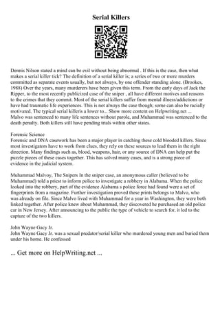 Serial Killers
Dennis Nilson stated a mind can be evil without being abnormal . If this is the case, then what
makes a serial killer tick? The definition of a serial killer is; a series of two or more murders
committed as separate events usually, but not always, by one offender standing alone. (Brookes,
1988) Over the years, many murderers have been given this term. From the early days of Jack the
Ripper, to the most recently publicized case of the sniper , all have different motives and reasons
to the crimes that they commit. Most of the serial killers suffer from mental illness/addictions or
have had traumatic life experiences. This is not always the case though; some can also be racially
motivated. The typical serial killeris a lower to... Show more content on Helpwriting.net ...
Malvo was sentenced to many life sentences without parole, and Muhammad was sentenced to the
death penalty. Both killers still have pending trials within other states.
Forensic Science
Forensic and DNA casework has been a major player in catching these cold blooded killers. Since
most investigators have to work from clues, they rely on these sources to lead them in the right
direction. Many findings such as, blood, weapons, hair, or any source of DNA can help put the
puzzle pieces of these cases together. This has solved many cases, and is a strong piece of
evidence in the judicial system.
Muhammad Malvoy, The Snipers In the sniper case, an anonymous caller (believed to be
Muhammad) told a priest to inform police to investigate a robbery in Alabama. When the police
looked into the robbery, part of the evidence Alabama s police force had found were a set of
fingerprints from a magazine. Further investigation proved these prints belongs to Malvo, who
was already on file. Since Malvo lived with Muhammad for a year in Washington, they were both
linked together. After police knew about Muhammad, they discovered he purchased an old police
car in New Jersey. After announcing to the public the type of vehicle to search for, it led to the
capture of the two killers.
John Wayne Gacy Jr.
John Wayne Gacy Jr. was a sexual predator/serial killer who murdered young men and buried them
under his home. He confessed
... Get more on HelpWriting.net ...
 