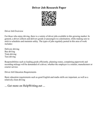 Driver Job Research Paper
Driver Job Overview
For those who enjoy driving, there is a variety of driver jobs available in this growing market. In
general, a driver collects and delivers goods or passengers to a destination, while making sure to
stick to schedules and maintain safety. The types of jobs regularly posted in this area of work
includes:
Delivery driving
Bus driving
Train driving
Taxi driving
Responsibilities such as loading goods efficiently, planning routes, completing paperwork and
recording mileage will be demanded of a driver, whether the employer is a retailer, manufacturer or
courier service.
Driver Job Education Requirements
Basic education requirements such as good English and maths skills are important, as well as a
relatively clean driving
... Get more on HelpWriting.net ...
 