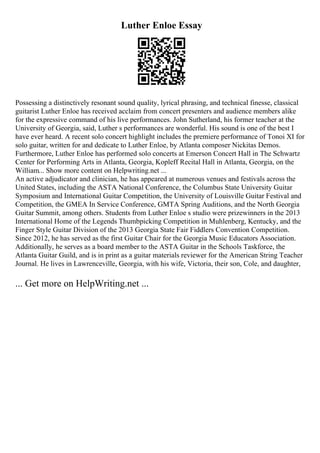 Luther Enloe Essay
Possessing a distinctively resonant sound quality, lyrical phrasing, and technical finesse, classical
guitarist Luther Enloe has received acclaim from concert presenters and audience members alike
for the expressive command of his live performances. John Sutherland, his former teacher at the
University of Georgia, said, Luther s performances are wonderful. His sound is one of the best I
have ever heard. A recent solo concert highlight includes the premiere performance of Tonoi XI for
solo guitar, written for and dedicate to Luther Enloe, by Atlanta composer Nickitas Demos.
Furthermore, Luther Enloe has performed solo concerts at Emerson Concert Hall in The Schwartz
Center for Performing Arts in Atlanta, Georgia, Kopleff Recital Hall in Atlanta, Georgia, on the
William... Show more content on Helpwriting.net ...
An active adjudicator and clinician, he has appeared at numerous venues and festivals across the
United States, including the ASTA National Conference, the Columbus State University Guitar
Symposium and International Guitar Competition, the University of Louisville Guitar Festival and
Competition, the GMEA In Service Conference, GMTA Spring Auditions, and the North Georgia
Guitar Summit, among others. Students from Luther Enloe s studio were prizewinners in the 2013
International Home of the Legends Thumbpicking Competition in Muhlenberg, Kentucky, and the
Finger Style Guitar Division of the 2013 Georgia State Fair Fiddlers Convention Competition.
Since 2012, he has served as the first Guitar Chair for the Georgia Music Educators Association.
Additionally, he serves as a board member to the ASTA Guitar in the Schools Taskforce, the
Atlanta Guitar Guild, and is in print as a guitar materials reviewer for the American String Teacher
Journal. He lives in Lawrenceville, Georgia, with his wife, Victoria, their son, Cole, and daughter,
... Get more on HelpWriting.net ...
 