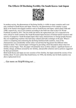 The Effects Of Declining Fertility On South Korea And Japan
In modern society, the phenomenon of declining fertility is visible in many countries and is not
only confined to South Korea and Japan. However, the phenomenon of low natality is more
likely to be found in developed countries such as South Korea and Japan, which stand 219th and
220th, respectively, out of 224 countries according to the birth rate chart of the CIA World
Factbook recorded in 2013. The low birth rate below the replacement rate 2.0 is expected to be
more critical to small countries like South Koreaand Japan because of limited natural resources and
scarcity of manpower. South Koreaand Japan share many characteristics to foreign people because
they are neighboring countries who had many cultural and trade exchanges in the past. When it
comes to comparing and contrasting the declining fertilityin both countries, most of the
characteristics are considerably similar when viewed from the big picture but different when
looked in detail. This research paper will begin by providing a brief description about when low
fertility society began. Then, the paper will primarily focus on three subjects: significant factors of
fertility change, problems aroused by low fertility, and possible solutions such as policies suggested
by their governments.
Both South Korea and Japan are now societies of low fertility, but Japan entered the society of low
fertility about 10 years earlier than South Korea. In 1950s, the fertility rate for both countries was
above replacement level.
... Get more on HelpWriting.net ...
 