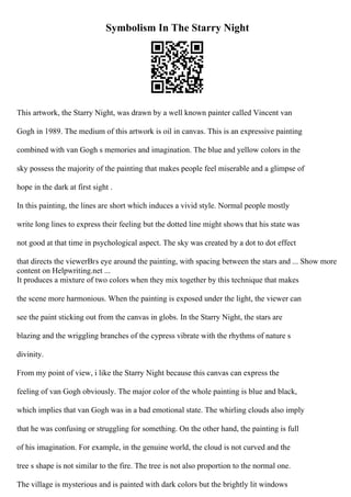 Symbolism In The Starry Night
This artwork, the Starry Night, was drawn by a well known painter called Vincent van
Gogh in 1989. The medium of this artwork is oil in canvas. This is an expressive painting
combined with van Gogh s memories and imagination. The blue and yellow colors in the
sky possess the majority of the painting that makes people feel miserable and a glimpse of
hope in the dark at first sight .
In this painting, the lines are short which induces a vivid style. Normal people mostly
write long lines to express their feeling but the dotted line might shows that his state was
not good at that time in psychological aspect. The sky was created by a dot to dot effect
that directs the viewerВґs eye around the painting, with spacing between the stars and ... Show more
content on Helpwriting.net ...
It produces a mixture of two colors when they mix together by this technique that makes
the scene more harmonious. When the painting is exposed under the light, the viewer can
see the paint sticking out from the canvas in globs. In the Starry Night, the stars are
blazing and the wriggling branches of the cypress vibrate with the rhythms of nature s
divinity.
From my point of view, i like the Starry Night because this canvas can express the
feeling of van Gogh obviously. The major color of the whole painting is blue and black,
which implies that van Gogh was in a bad emotional state. The whirling clouds also imply
that he was confusing or struggling for something. On the other hand, the painting is full
of his imagination. For example, in the genuine world, the cloud is not curved and the
tree s shape is not similar to the fire. The tree is not also proportion to the normal one.
The village is mysterious and is painted with dark colors but the brightly lit windows
 