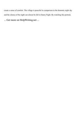 create a sense of comfort. The village is peaceful in comparison to the dramatic night sky
and the silence of the night can almost be felt in Starry Night. By watching this portrait,
... Get more on HelpWriting.net ...
 