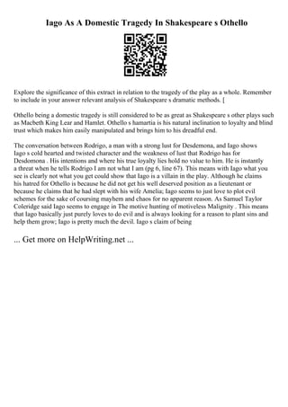 Iago As A Domestic Tragedy In Shakespeare s Othello
Explore the significance of this extract in relation to the tragedy of the play as a whole. Remember
to include in your answer relevant analysis of Shakespeare s dramatic methods. [
Othello being a domestic tragedy is still considered to be as great as Shakespeare s other plays such
as Macbeth King Lear and Hamlet. Othello s hamartia is his natural inclination to loyalty and blind
trust which makes him easily manipulated and brings him to his dreadful end.
The conversation between Rodrigo, a man with a strong lust for Desdemona, and Iago shows
Iago s cold hearted and twisted character and the weakness of lust that Rodrigo has for
Desdomona . His intentions and where his true loyalty lies hold no value to him. He is instantly
a threat when he tells Rodrigo I am not what I am (pg 6, line 67). This means with Iago what you
see is clearly not what you get could show that Iago is a villain in the play. Although he claims
his hatred for Othello is because he did not get his well deserved position as a lieutenant or
because he claims that he had slept with his wife Amelia; Iago seems to just love to plot evil
schemes for the sake of coursing mayhem and chaos for no apparent reason. As Samuel Taylor
Coleridge said Iago seems to engage in The motive hunting of motiveless Malignity . This means
that Iago basically just purely loves to do evil and is always looking for a reason to plant sins and
help them grow; Iago is pretty much the devil. Iago s claim of being
... Get more on HelpWriting.net ...
 