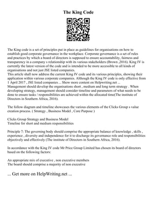 The King Code
The King code is a set of principles put in place as guidelines for organisations on how to
establish good corporate governance in the workplace. Corporate governance is a set of rules
and practices by which a board of directors is supposed to ensure accountability, fairness and
transparency in a company s relationship with its various stakeholders (Brown ,2016). King IV is
currently the latest version of the code and is intended to be more accessible to all kinds of
organisations and not just JSE listed companies.
This article shall now address the current King IV code and its various principles, showing their
application within various corporate companies. Although the King IV code is only effective from
1 April 2017 , JSE listed companies ... Show more content on Helpwriting.net ...
Management should develop the organisations short , medium and long term strategy . When
developing strategy, management should consider timeline and parameters of what needs to be
done to ensure tasks / responsibilities are achieved within the allocated time(The institute of
Directors in Southern Africa, 2016).
The follow diagram and timeline showcases the various elements of the Clicks Group s value
creation process. ( Strategy , Business Model , Core Purpose )
Clicks Group Strategy and Business Model
Timeline for short and medium responsibilities
Principle 7: The governing body should comprise the appropriate balance of knowledge , skills ,
experience , diversity and independence for it to discharge its governance role and responsibilities
objectively and effectively (The institute of Directors in Southern Africa, 2016).
In accordance with the King IV code Mr Price Group Limited has chosen its board of directors
based on the following factors:
An appropriate mix of executive , non executive members
The board should comprise a majority of non executive
... Get more on HelpWriting.net ...
 