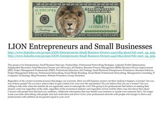 LION Entrepreneurs and Small Businesses
http://www.linkedin.com/groups/LION-Entrepreneurs-Small-Business-Owners-4447084/about?trk=anet_ug_grppro
http://www.linkedin.com/groups/LION-Entrepreneurs-Small-Business-Owners-4447084/about?trk=anet_ug_grppro


This group is for Entrepreneurs, Small Business Start-ups, Partnerships, Professional Networking Strategies, Linkedin Profile Optimization,
Independent Recruiters, Small Business Owners and Advocates, Job Seekers, Business Process Management (BPM), Business Process Improvement
(BPI), Project Management Professionals (PMP), Professional Educators, Job Postings, Small Business/Entrepreneur Promotions, Business Software,
Project Management Software, Professional Networking, Social Media Branding, Social Media Professional Networking, Management Consulting, IT
Computer Technology, Blog Promoters, Website Promoters, Group Promoters

Regardless of the current economical issues that plague our economy, there are still business owners out there making it happen, everyday! Are you
one of those people? Do you have what it takes to gain control over your own life and destiny? Do you believe that you are a winner? Are you
willing to take risks when the benefits do not apparently seem to outweigh the cost? This group is for professionals that believe in making their
dreams come true regardless of the odds, regardless of the economical statistics and regardless of how foolish others may feel about their ideas!
Connect with people here that feel your ambition, collaborate information that may benefit your business or maybe even someone else's. No longer
waste your time networking with people who lack motivation and drive! Grow your professional network with people who hunger to thrive and
professionals with ambition (if not greater) equal to your own!
 
