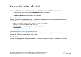 Community strategy checklist
This community strategy checklist helps you to analyse a community strategy in a structured way. Successively, the checklist:

     1. Analysis of success factors, focusing on your target audience (it it really a community?)
     2. Business case for a community strategy
     3. The Ability to Execute a community strategy by your organization

Community strategy
We define a community strategy as a targeted action in which a group of people with a shared interest gets sustainably interested and
committed. Typical reasons to execute a community strategy are:

     1. Long-term marketing and sales, with the aim to be more effective than campaigns
     2. Confirmation of the position as thought leader on the topic
     3. Product Development or innovation, together with the future customers
     4. Customer Research
     5. Support of a (online) publishing-proposition

Online media, social media and content strategy.
A community strategy can be defined it as the sum of a social-media strategy and a content strategy. It is very similar to the work of niche
publishers, but a community strategy is relevant for many parties.

This checklist
Filling out this checklist addresses the opportunities offered by a community strategy and the feasibility of the execution of a community
strategy by your organisation.




This checklist has been developer by the Dutch online agency Liones - specialist in online publishing and content-strategy.
When using this checklist, reference to www.liones.nl is appreciated, feedback is very welcome via info@liones.nl
 