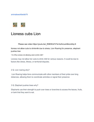animalsworldwide74
Lioness cubs Lion
Please see video https://youtu.be/_fD8EIEoFrI?si=kz5vLamMuLkAIq-S
lioness not allow cubs to drinkmilk due to stress, Lion Roaring for presence, elephant
pushes tree
1 Q. Why Lioness not allowing cubs to drink milk?
Lioness may not allow her cubs to drink milk for various reasons. It could be due to
factors like stress, illness, or territorial disputes.
2 Q. Lion roaring why?
Lion Roaring helps lions communicate with other members of their pride over long
distances, allowing them to coordinate activities or signal their presence
3 Q. Elephant pushes trees why?
Elephants use their strength to push over trees or branches to access the leaves, fruits,
or bark that they want to eat.
 