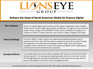 Essence is a global digital agency and the world’s largest independent buyer of digital
media. Clients include Google, eBay, Expedia and Barclays. The agency is more than 450
people strong, manages over $650MM in media spend, and deploys campaigns in 71
markets via offices in London, New York, San Francisco, Seattle, Singapore and Tokyo.
Formed in 2005 in London, Essence has experienced exponential growth over its
relatively short life to date. The firm delivers exceptional results for its clients through
the application of its proprietary technology to better target, track and measure
campaign results. Essence was in need of an experienced digital centric media agency
professional to head its North America operations.
In just eight weeks, we placed a stellar candidate with Essence to lead the firm’s North
American growth. A 22 year agency/marketing/media veteran, he was most recently
EVP Managing Director with Starcom MediaVest. He hit the ground running, and has
proven a key addition to the firm’s senior management team.
Delivers the Head of North American Media for Essence Digital
For more information, contact Managing Director Giles Van Praagh, giles@lionseyegroup.com.
The Company
Talent Challenge
LionsEye Delivers
 