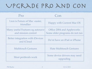 Upgrade Pro and Con
              Pro                            Con
  Lion is Future of Mac -easier,
                                       Happy with Current Mac OS
            friendlier

Many useful Features eg autosave   Ofﬁce 2004 and Appleworks
      and mission control        Some older programs do not run

 Better integration with iDevices
                                       Do’nt have an iPad or iPhone
            and iCloud

           Multitouch Gestures           Hate Multitouch Gestures

                                       Some device drivers may need
       Most periferals work
                                               upgrading


PM Burke                           3                12/6/2011
 