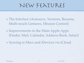 New Features

   The Interface (Autosave, Versions, Resume,
   Multi-touch Gestures, Mission Control)

   Improvements in the Main Apple Apps
   (Finder, Mail, Calendar, Address Book, Safari)

   Syncing to Macs and iDevices via iCloud




PM Burke              4            12/6/2011
 