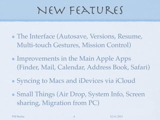 New Features

   The Interface (Autosave, Versions, Resume,
   Multi-touch Gestures, Mission Control)

   Improvements in the Main Apple Apps
   (Finder, Mail, Calendar, Address Book, Safari)

   Syncing to Macs and iDevices via iCloud

   Small Things (Air Drop, System Info, Screen
   sharing, Migration from PC)
PM Burke              4            12/6/2011
 
