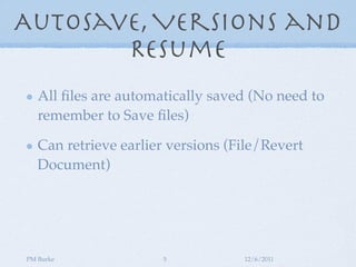 AutoSave, Versions and
       Resume
   All ﬁles are automatically saved (No need to
   remember to Save ﬁles)

   Can retrieve earlier versions (File/Revert
   Document)




PM Burke              5            12/6/2011
 