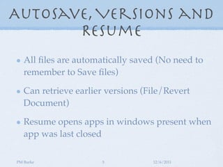 AutoSave, Versions and
       Resume
   All ﬁles are automatically saved (No need to
   remember to Save ﬁles)

   Can retrieve earlier versions (File/Revert
   Document)

   Resume opens apps in windows present when
   app was last closed

PM Burke              5            12/6/2011
 