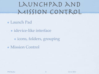 Launchpad and
           Mission Control
   Launch Pad

      idevice-like interface

           icons, folders, grouping

   Mission Control




PM Burke                  8           12/6/2011
 
