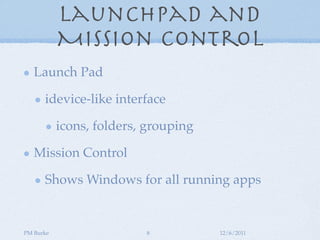 Launchpad and
           Mission Control
   Launch Pad

      idevice-like interface

           icons, folders, grouping

   Mission Control

      Shows Windows for all running apps


PM Burke                  8           12/6/2011
 