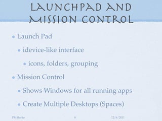 Launchpad and
           Mission Control
   Launch Pad

      idevice-like interface

           icons, folders, grouping

   Mission Control

      Shows Windows for all running apps

      Create Multiple Desktops (Spaces)
PM Burke                  8           12/6/2011
 