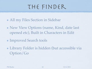 The Finder
   All my Files Section in Sidebar

   New View Options (name, Kind, date last
   opened etc), Built in Characters in Edit

   Improved Search tools

   Library Folder is hidden (but accessible via
   Option/Go


PM Burke               10            12/6/2011
 