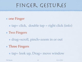 Finger Gestures

   one Finger

      tap= click, double tap = right click (info)

   Two Fingers

      drag=scroll, pinch=zoom in or out

   Three Fingers

      tap= look up, Drag= move window
PM Burke                12           12/6/2011
 