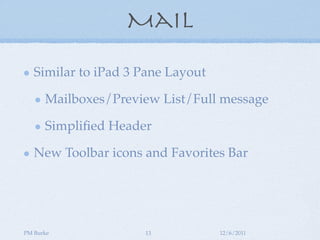 Mail

   Similar to iPad 3 Pane Layout

      Mailboxes/Preview List/Full message

      Simpliﬁed Header

   New Toolbar icons and Favorites Bar




PM Burke             13            12/6/2011
 